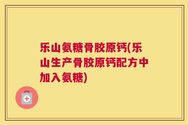 乐山氨糖骨胶原钙(乐山生产骨胶原钙配方中加入氨糖)