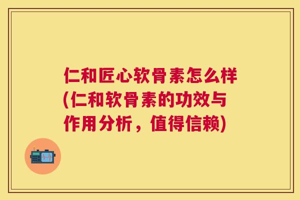 仁和匠心软骨素怎么样(仁和软骨素的功效与作用分析，值得信赖)