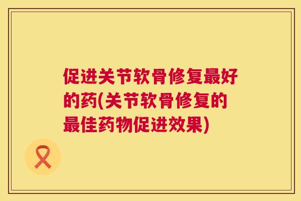 促进关节软骨修复最好的药(关节软骨修复的最佳药物促进效果)