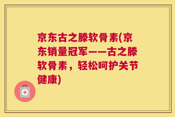京东古之滕软骨素(京东销量冠军——古之滕软骨素，轻松呵护关节健康)