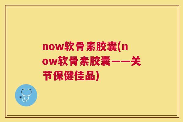 now软骨素胶囊(now软骨素胶囊——关节保健佳品)