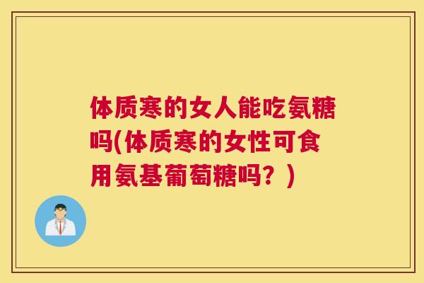 体质寒的女人能吃氨糖吗(体质寒的女性可食用氨基葡萄糖吗？)
