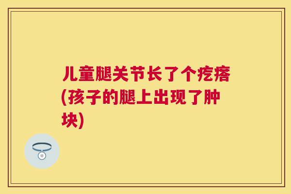 儿童腿关节长了个疙瘩(孩子的腿上出现了肿块)