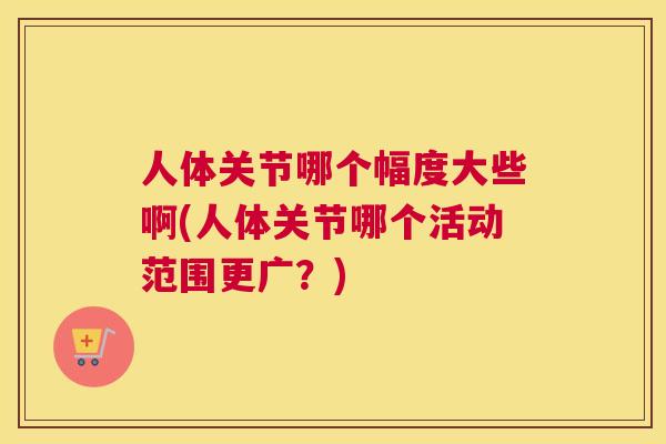 人体关节哪个幅度大些啊(人体关节哪个活动范围更广？)