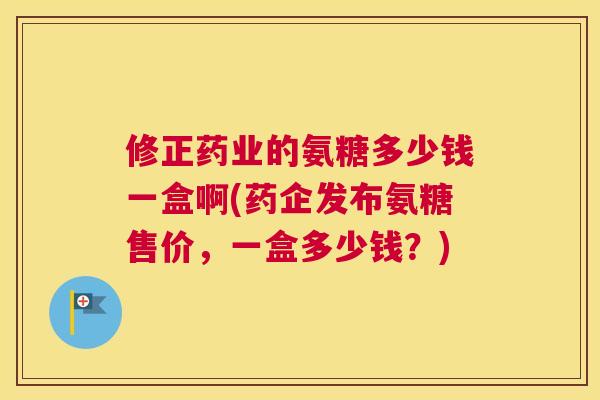 修正药业的氨糖多少钱一盒啊(药企发布氨糖售价，一盒多少钱？)