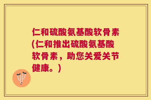 仁和硫酸氨基酸软骨素(仁和推出硫酸氨基酸软骨素，助您关爱关节健康。)