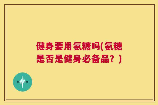 健身要用氨糖吗(氨糖是否是健身必备品？)