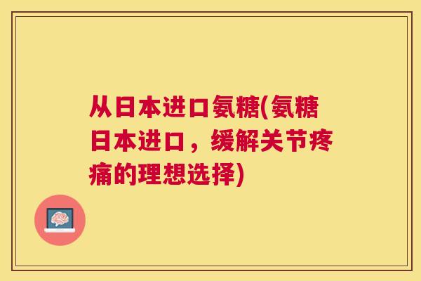 从日本进口氨糖(氨糖日本进口，缓解关节的理想选择)