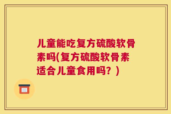 儿童能吃复方硫酸软骨素吗(复方硫酸软骨素适合儿童食用吗？)