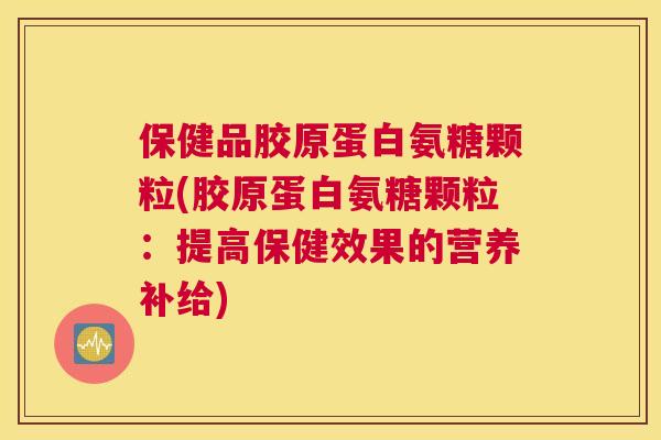 保健品胶原蛋白氨糖颗粒(胶原蛋白氨糖颗粒：提高保健效果的营养补给)