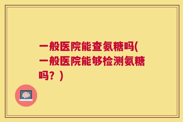 一般医院能查氨糖吗(一般医院能够检测氨糖吗？)