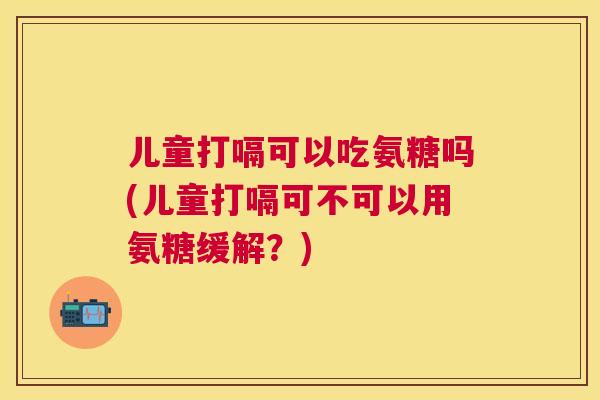 儿童打嗝可以吃氨糖吗(儿童打嗝可不可以用氨糖缓解？)