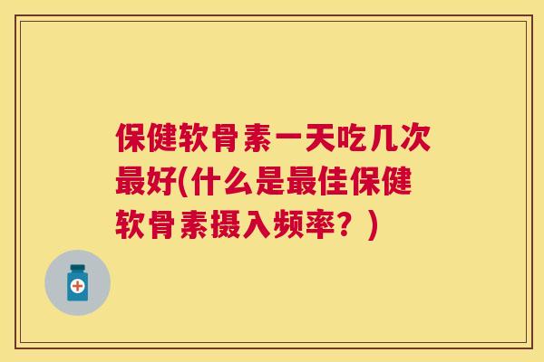 保健软骨素一天吃几次最好(什么是最佳保健软骨素摄入频率？)