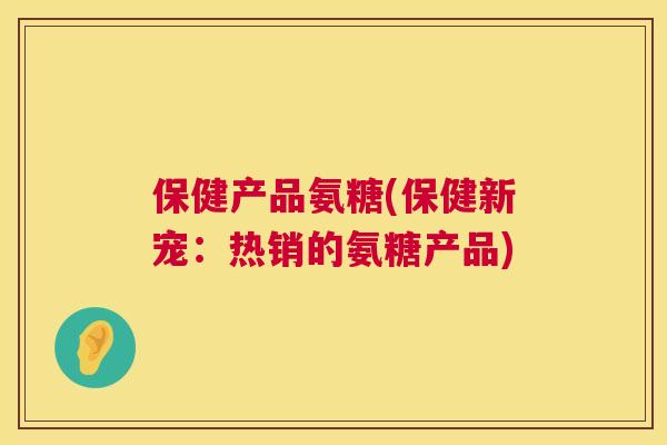 保健产品氨糖(保健新宠：热销的氨糖产品)