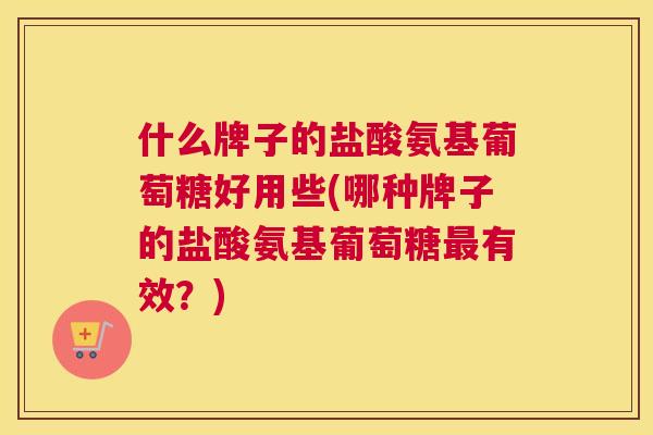 什么牌子的盐酸氨基葡萄糖好用些(哪种牌子的盐酸氨基葡萄糖最有效？)