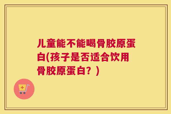 儿童能不能喝骨胶原蛋白(孩子是否适合饮用骨胶原蛋白？)
