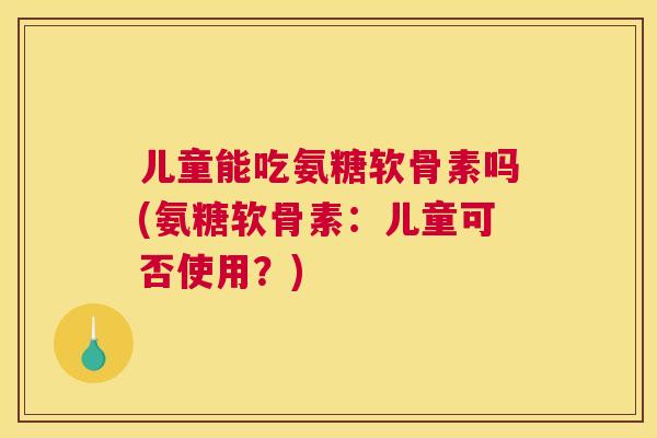 儿童能吃氨糖软骨素吗(氨糖软骨素：儿童可否使用？)