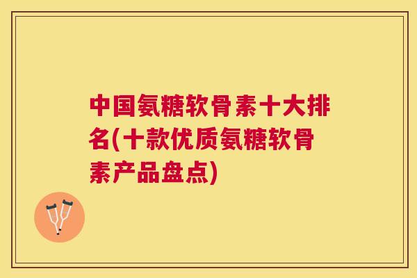 中国氨糖软骨素十大排名(十款优质氨糖软骨素产品盘点)