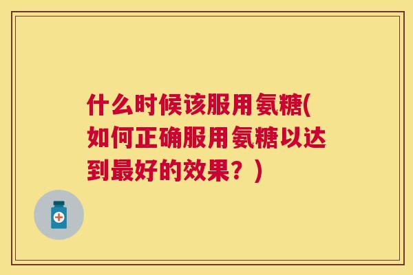 什么时候该服用氨糖(如何正确服用氨糖以达到最好的效果？)