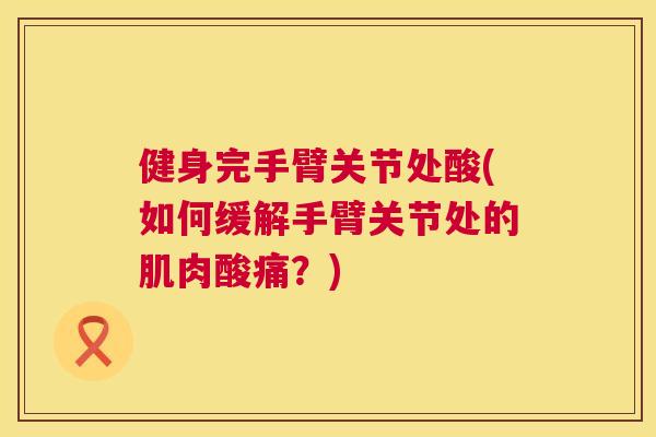 健身完手臂关节处酸(如何缓解手臂关节处的肌肉酸痛？)