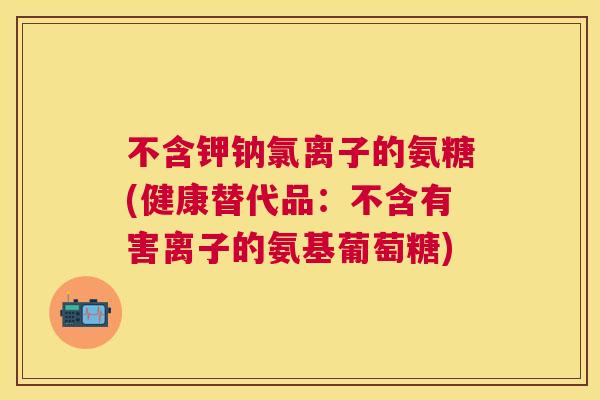 不含钾钠氯离子的氨糖(健康替代品：不含有害离子的氨基葡萄糖)