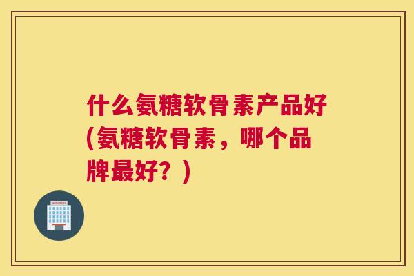 什么氨糖软骨素产品好(氨糖软骨素，哪个品牌好？)