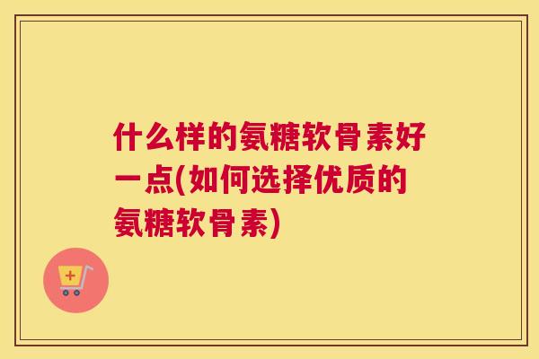 什么样的氨糖软骨素好一点(如何选择优质的氨糖软骨素)