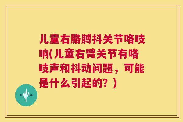儿童右胳膊抖关节咯吱响(儿童右臂关节有咯吱声和抖动问题，可能是什么引起的？)