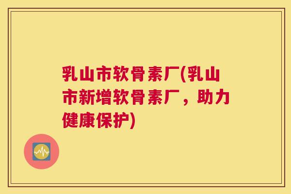 乳山市软骨素厂(乳山市新增软骨素厂，助力健康保护)