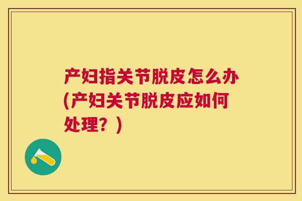 产妇指关节脱皮怎么办(产妇关节脱皮应如何处理？)
