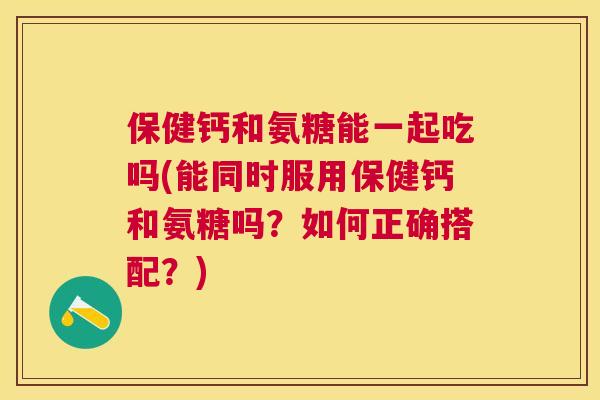 保健钙和氨糖能一起吃吗(能同时服用保健钙和氨糖吗？如何正确搭配？)