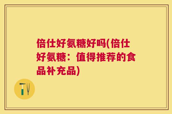 倍仕好氨糖好吗(倍仕好氨糖：值得推荐的食品补充品)