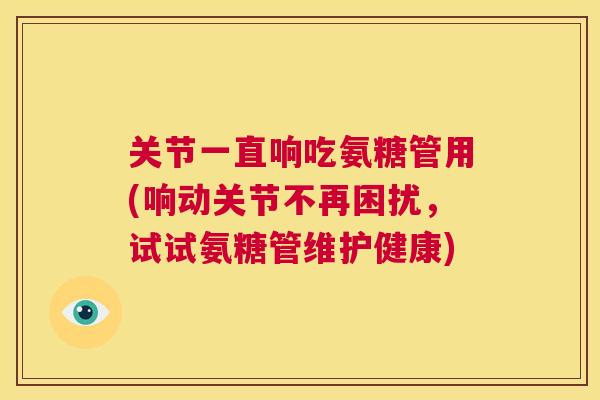关节一直响吃氨糖管用(响动关节不再困扰，试试氨糖管维护健康)