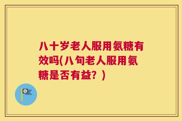 八十岁老人服用氨糖有效吗(八旬老人服用氨糖是否有益？)