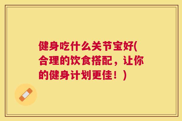 健身吃什么关节宝好(合理的饮食搭配，让你的健身计划更佳！)