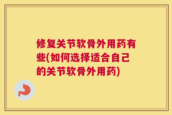 修复关节软骨外用药有些(如何选择适合自己的关节软骨外用药)