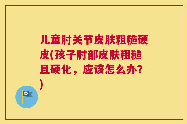 儿童肘关节皮肤粗糙硬皮(孩子肘部皮肤粗糙且硬化，应该怎么办？)