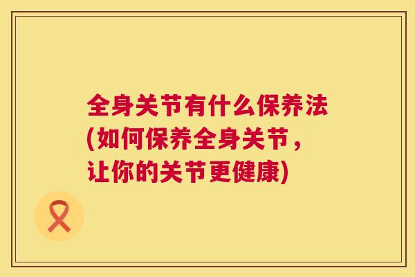 全身关节有什么保养法(如何保养全身关节，让你的关节更健康)