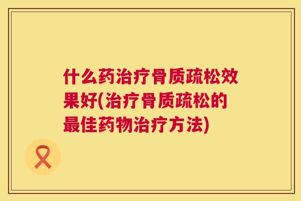 什么药治疗骨质疏松效果好(治疗骨质疏松的最佳药物治疗方法)