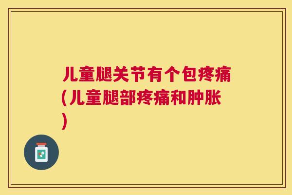 儿童腿关节有个包疼痛(儿童腿部疼痛和肿胀)