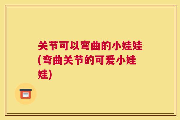 关节可以弯曲的小娃娃(弯曲关节的可爱小娃娃)