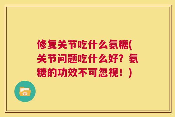 修复关节吃什么氨糖(关节问题吃什么好？氨糖的功效不可忽视！)