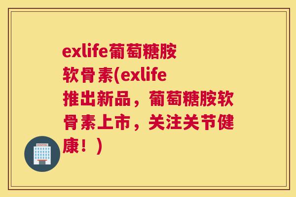 exlife葡萄糖胺软骨素(exlife推出新品，葡萄糖胺软骨素上市，关注关节健康！)