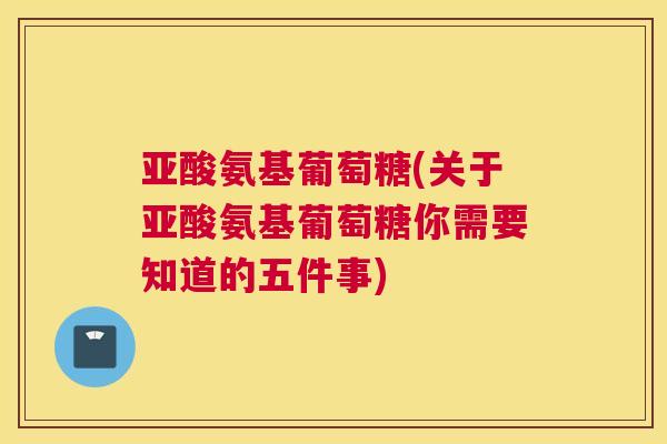 亚酸氨基葡萄糖(关于亚酸氨基葡萄糖你需要知道的五件事)