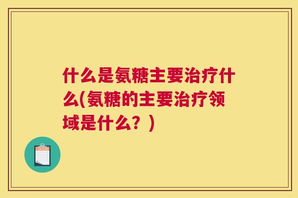 什么是氨糖主要治疗什么(氨糖的主要治疗领域是什么？)