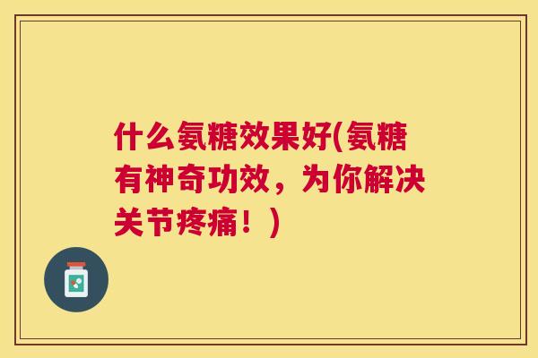 什么氨糖效果好(氨糖有神奇功效，为你解决关节疼痛！)