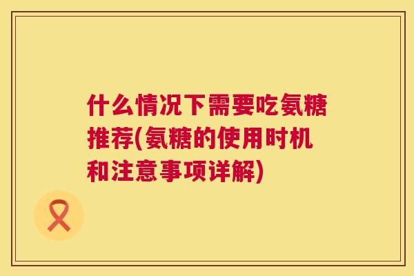 什么情况下需要吃氨糖推荐(氨糖的使用时机和注意事项详解)