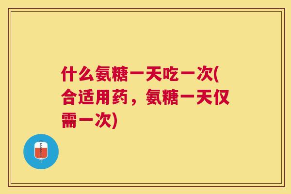 什么氨糖一天吃一次(合适用药，氨糖一天仅需一次)