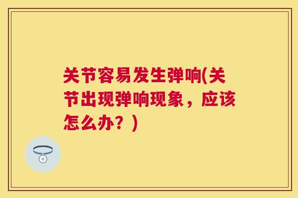 关节容易发生弹响(关节出现弹响现象，应该怎么办？)