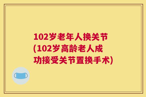 102岁老年人换关节(102岁高龄老人成功接受关节置换手术)